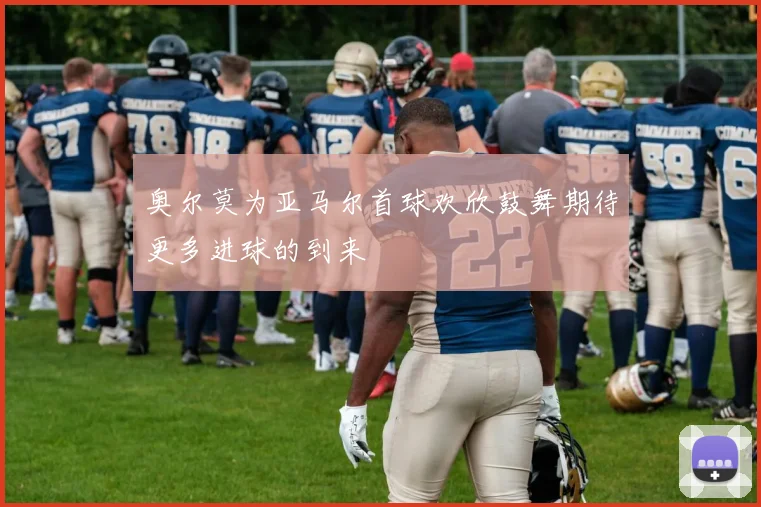 奥尔莫为亚马尔首球欢欣鼓舞期待更多进球的到来