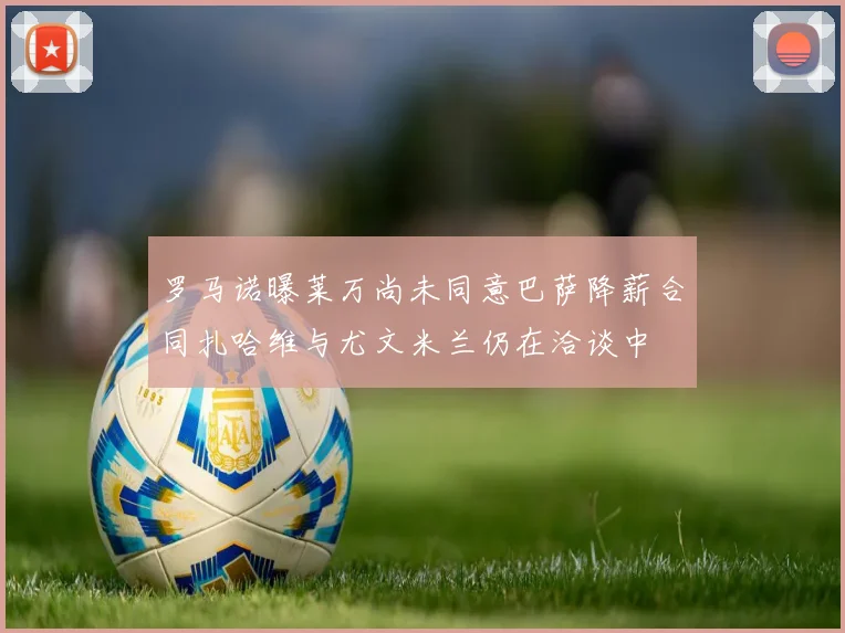 罗马诺曝莱万尚未同意巴萨降薪合同扎哈维与尤文米兰仍在洽谈中