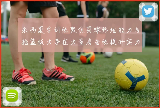 米西夏季训练聚焦罚球终结能力与抢篮板力争在力量房苦练提升实力