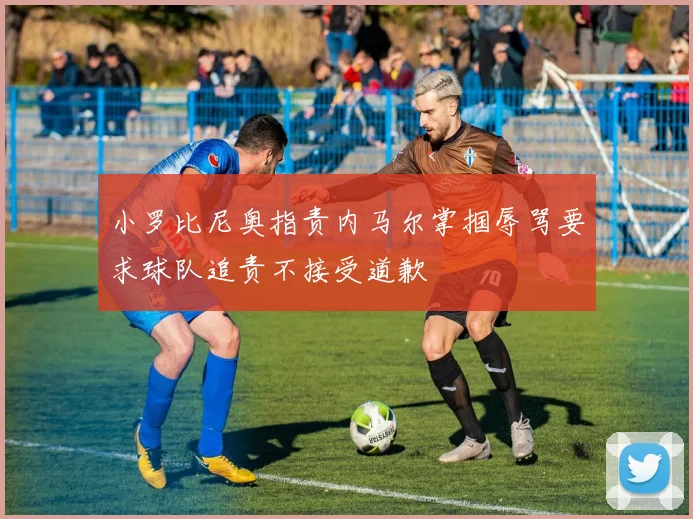 小罗比尼奥指责内马尔掌掴辱骂要求球队追责不接受道歉