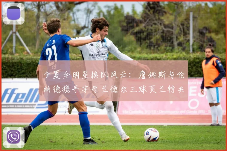 今夏全明星换队风云：詹姆斯与伦纳德携手字母兰德尔三球莫兰特共创辉煌