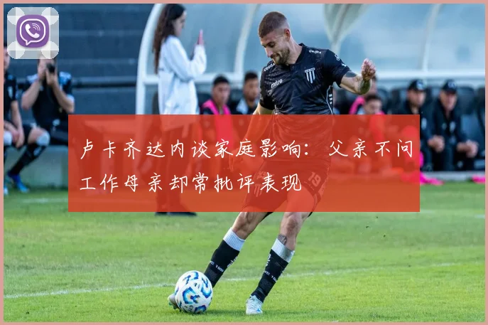 卢卡齐达内谈家庭影响：父亲不问工作母亲却常批评表现