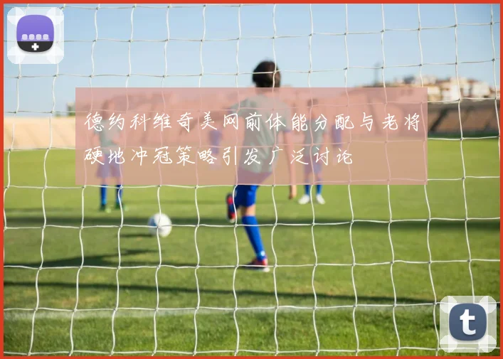 德约科维奇美网前体能分配与老将硬地冲冠策略引发广泛讨论