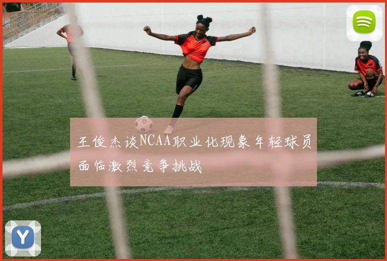 王俊杰谈NCAA职业化现象年轻球员面临激烈竞争挑战