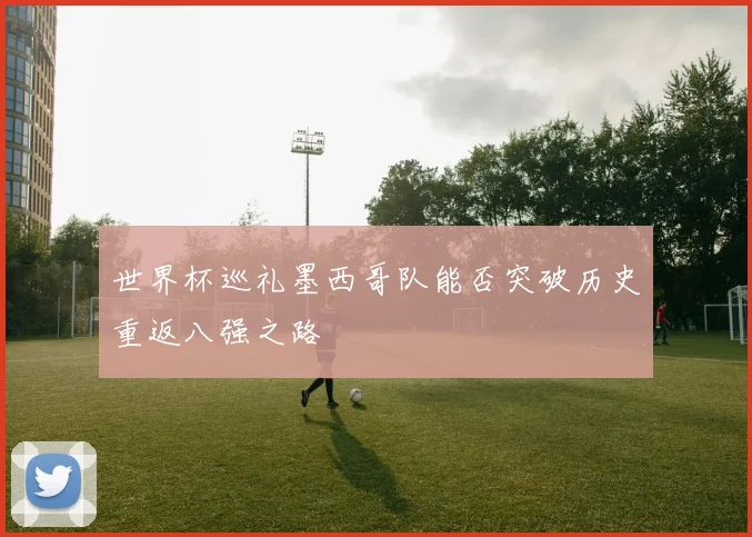 世界杯巡礼墨西哥队能否突破历史重返八强之路