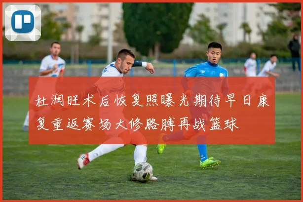 杜润旺术后恢复照曝光期待早日康复重返赛场大修胳膊再战篮球