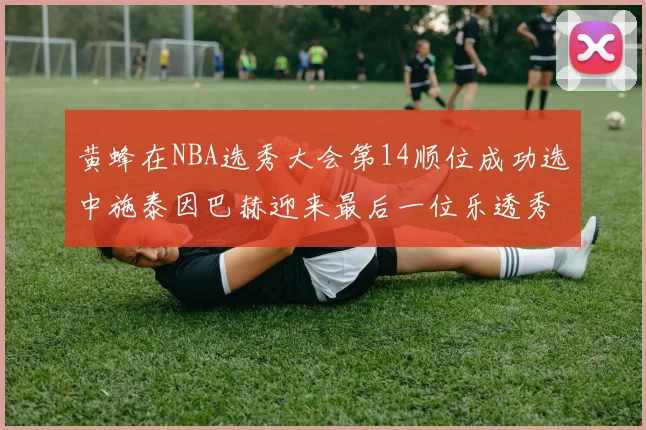 黄蜂在NBA选秀大会第14顺位成功选中施泰因巴赫迎来最后一位乐透秀