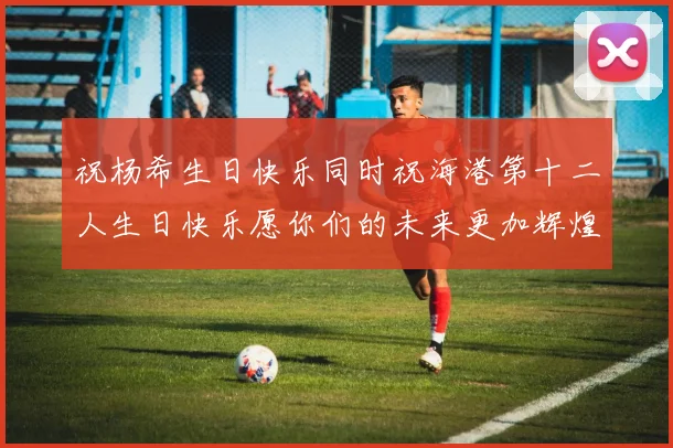 祝杨希生日快乐同时祝海港第十二人生日快乐愿你们的未来更加辉煌绚烂