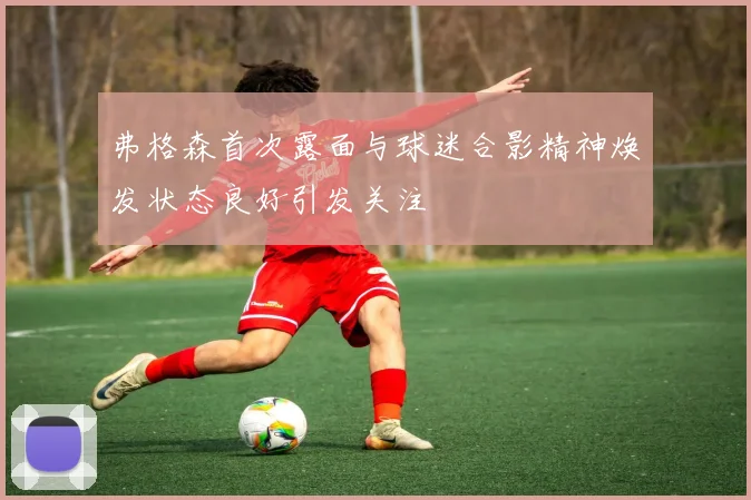 弗格森首次露面与球迷合影精神焕发状态良好引发关注