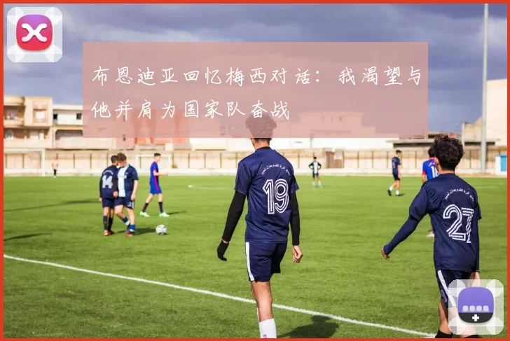 布恩迪亚回忆梅西对话：我渴望与他并肩为国家队奋战