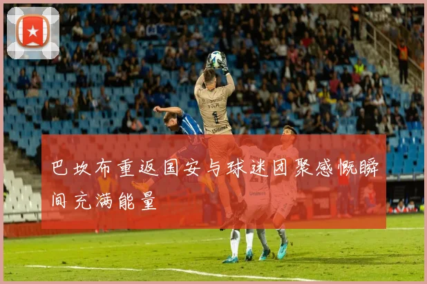 巴坎布重返国安与球迷团聚感慨瞬间充满能量
