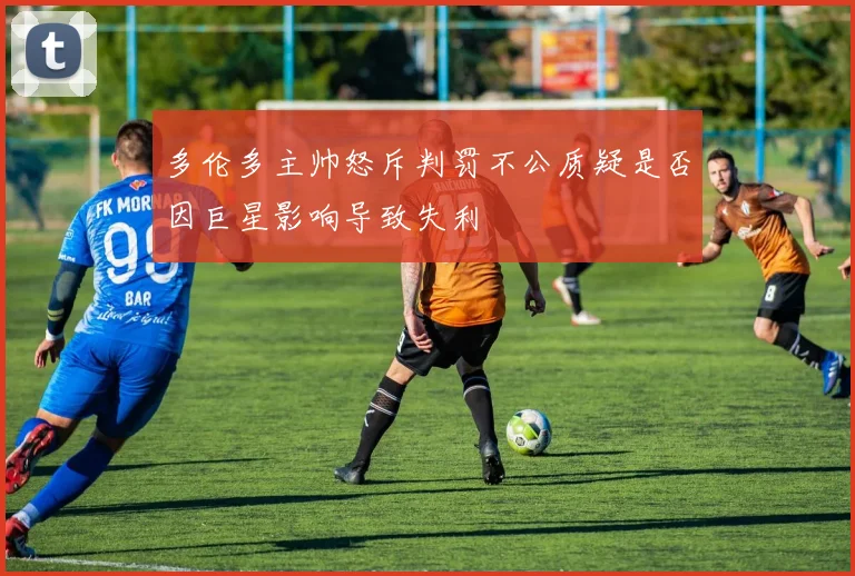 多伦多主帅怒斥判罚不公质疑是否因巨星影响导致失利