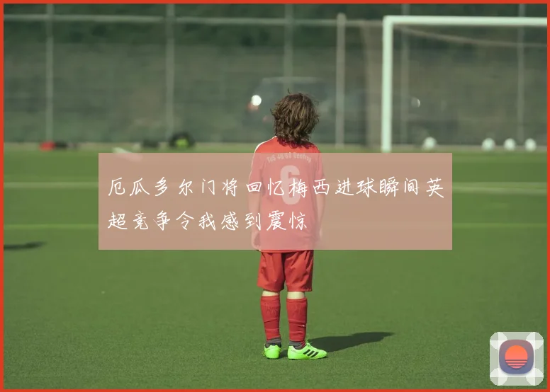 厄瓜多尔门将回忆梅西进球瞬间英超竞争令我感到震惊
