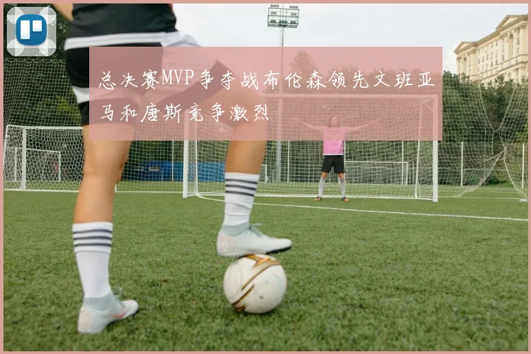 总决赛MVP争夺战布伦森领先文班亚马和唐斯竞争激烈