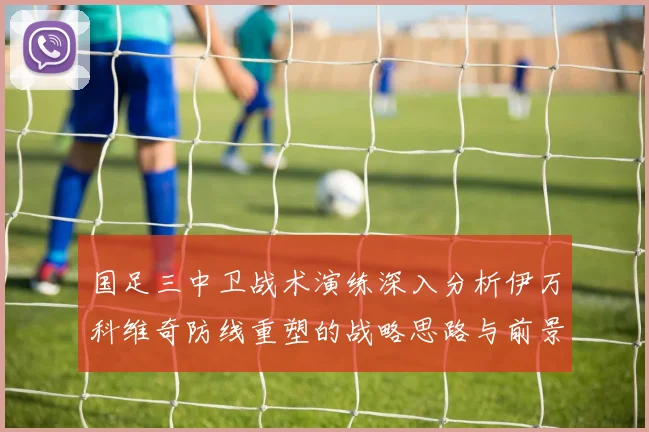 国足三中卫战术演练深入分析伊万科维奇防线重塑的战略思路与前景