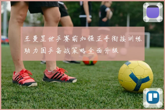 王曼昱世乒赛前加强正手衔接训练助力国乒备战策略全面升级