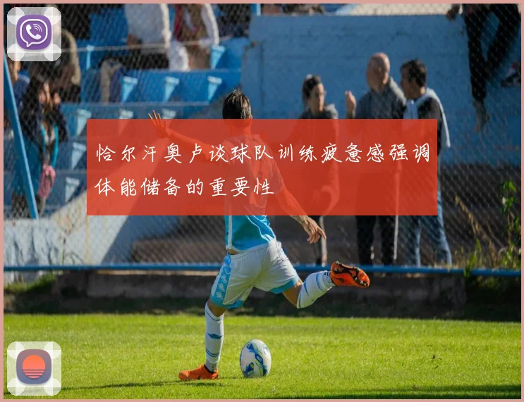 恰尔汗奥卢谈球队训练疲惫感强调体能储备的重要性