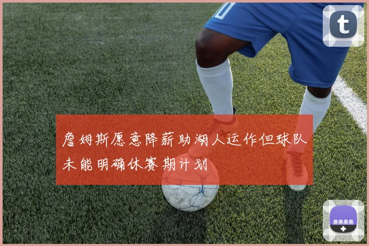 詹姆斯愿意降薪助湖人运作但球队未能明确休赛期计划