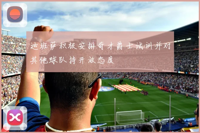 迪班萨积极安排奇才爵士试训并对其他球队持开放态度