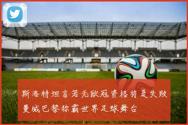 斯洛特坦言若无欧冠资格将是失败曼城巴黎称霸世界足球舞台