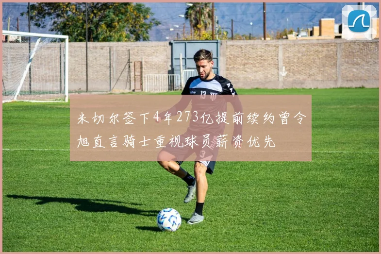 米切尔签下4年273亿提前续约曾令旭直言骑士重视球员薪资优先