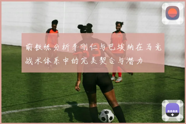 前教练分析李刚仁与巴埃纳在马竞战术体系中的完美契合与潜力