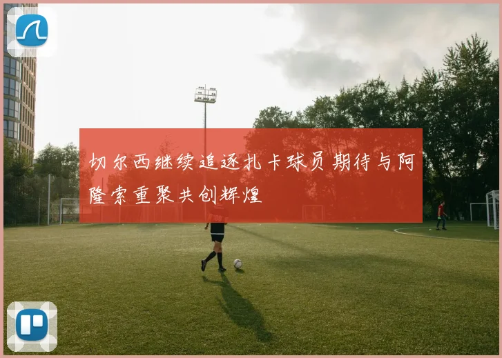 切尔西继续追逐扎卡球员期待与阿隆索重聚共创辉煌