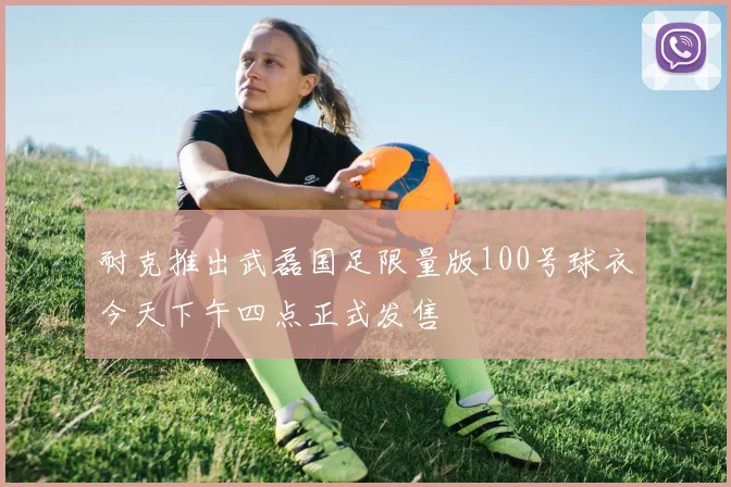 耐克推出武磊国足限量版100号球衣今天下午四点正式发售