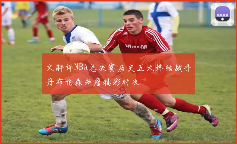 文胖评NBA总决赛历史五大终结战乔丹布伦森老詹精彩对决