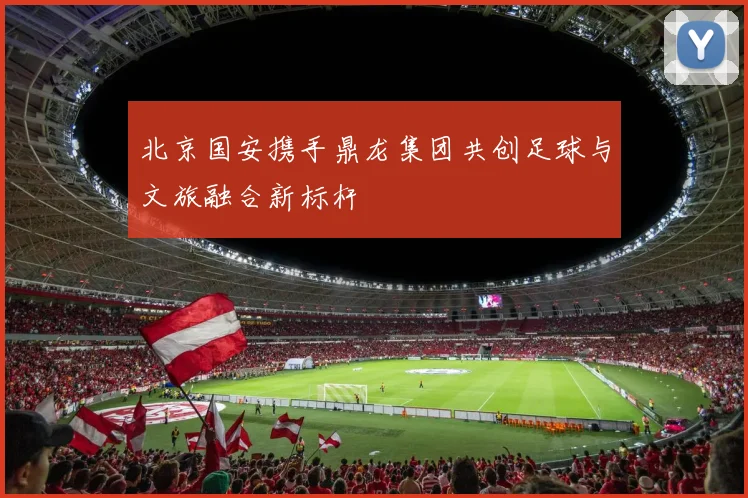 北京国安携手鼎龙集团共创足球与文旅融合新标杆