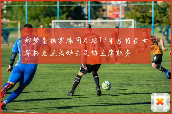 郑梦奎执掌韩国足坛13年后将在世界杯后正式辞去足协主席职务