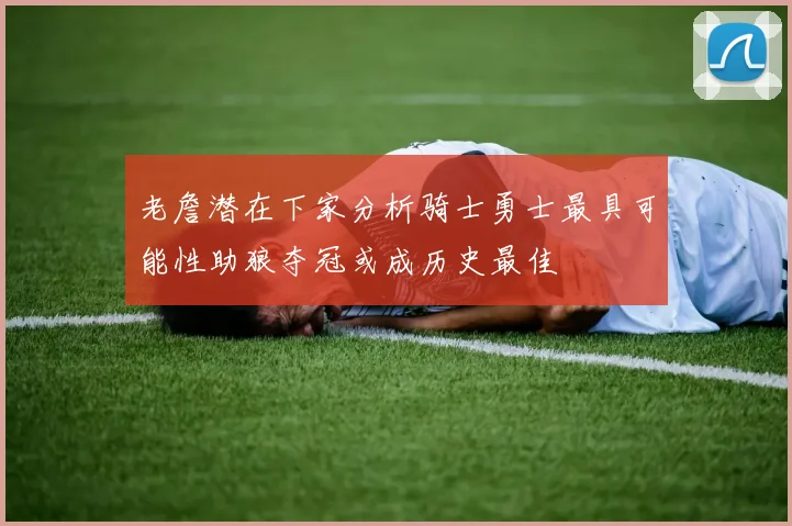 老詹潜在下家分析骑士勇士最具可能性助狼夺冠或成历史最佳