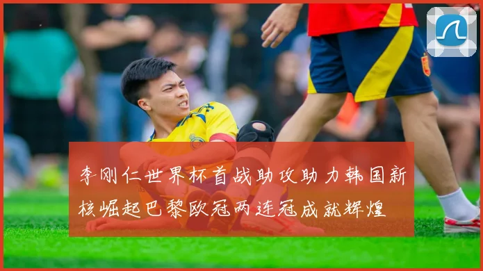 李刚仁世界杯首战助攻助力韩国新核崛起巴黎欧冠两连冠成就辉煌