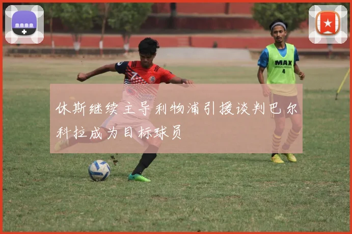 休斯继续主导利物浦引援谈判巴尔科拉成为目标球员