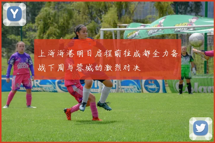 上海海港明日启程前往成都全力备战下周与蓉城的激烈对决