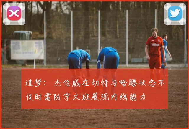 追梦：杰伦威在切特与哈滕状态不佳时需防守文班展现内线能力